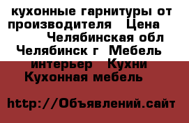  кухонные гарнитуры от производителя › Цена ­ 15 000 - Челябинская обл., Челябинск г. Мебель, интерьер » Кухни. Кухонная мебель   